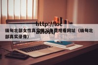 缅甸北部女性真实情况免费观看网址（缅甸北部真实录像）